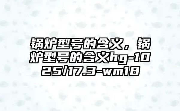 鍋爐型號(hào)的含義，鍋爐型號(hào)的含義hg-1025/17.3-wm18