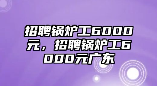 招聘鍋爐工6000元，招聘鍋爐工6000元廣東