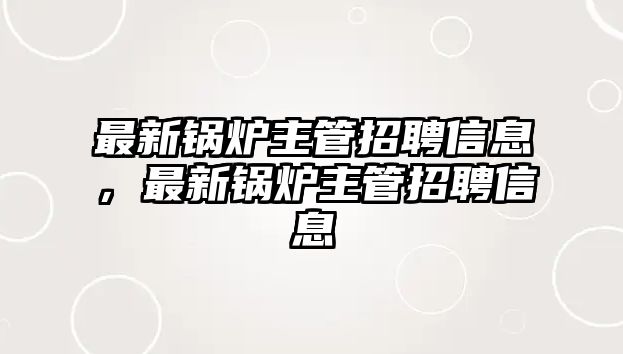 最新鍋爐主管招聘信息，最新鍋爐主管招聘信息