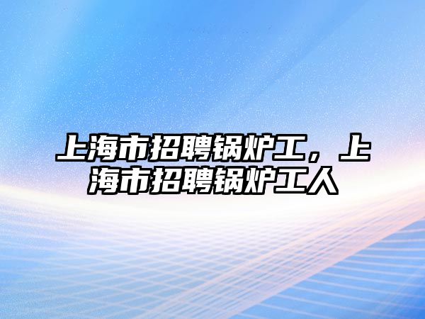 上海市招聘鍋爐工，上海市招聘鍋爐工人