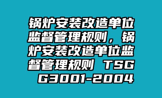 鍋爐安裝改造單位監(jiān)督管理規(guī)則，鍋爐安裝改造單位監(jiān)督管理規(guī)則 TSG G3001-2004