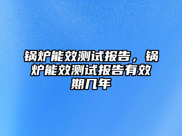 鍋爐能效測試報告，鍋爐能效測試報告有效期幾年