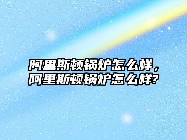 阿里斯頓鍋爐怎么樣，阿里斯頓鍋爐怎么樣?