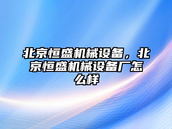 北京恒盛機械設(shè)備，北京恒盛機械設(shè)備廠怎么樣