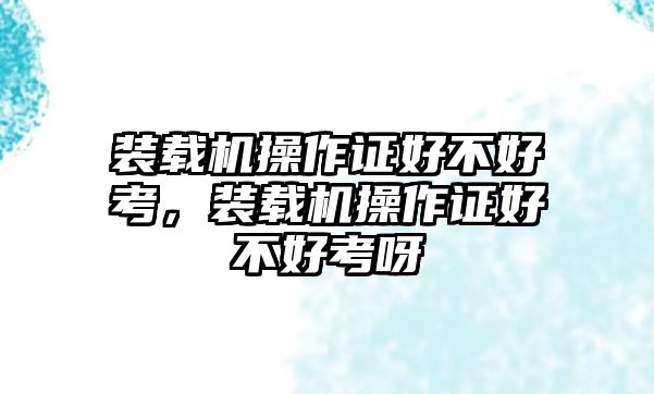 裝載機操作證好不好考，裝載機操作證好不好考呀