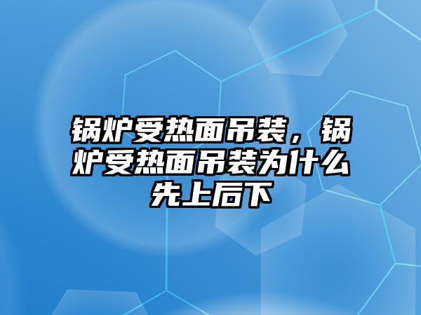 鍋爐受熱面吊裝，鍋爐受熱面吊裝為什么先上后下