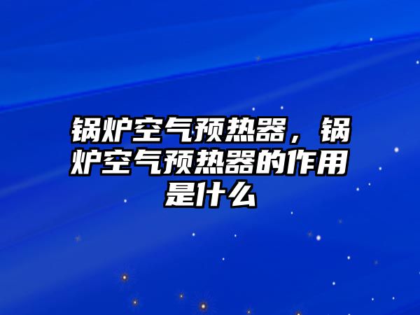 鍋爐空氣預(yù)熱器，鍋爐空氣預(yù)熱器的作用是什么