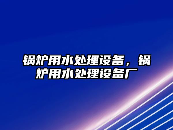 鍋爐用水處理設(shè)備，鍋爐用水處理設(shè)備廠