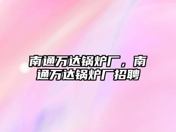 南通萬達鍋爐廠，南通萬達鍋爐廠招聘