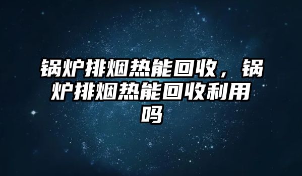 鍋爐排煙熱能回收，鍋爐排煙熱能回收利用嗎