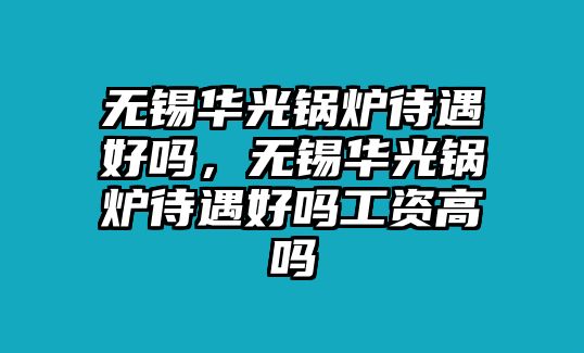 無錫華光鍋爐待遇好嗎，無錫華光鍋爐待遇好嗎工資高嗎