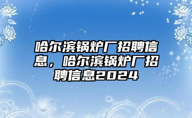 哈爾濱鍋爐廠招聘信息，哈爾濱鍋爐廠招聘信息2024