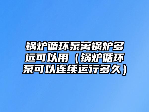 鍋爐循環(huán)泵離鍋爐多遠(yuǎn)可以用（鍋爐循環(huán)泵可以連續(xù)運行多久）