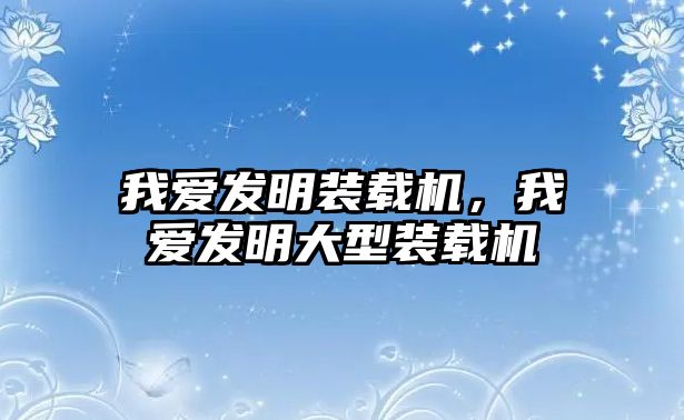 我愛發(fā)明裝載機(jī)，我愛發(fā)明大型裝載機(jī)