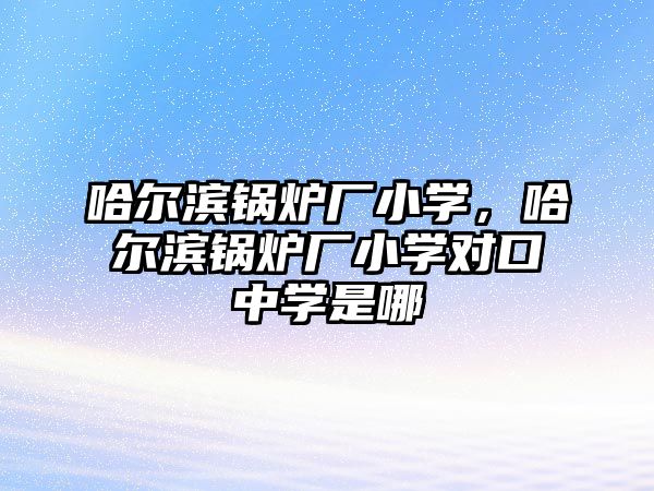 哈爾濱鍋爐廠小學，哈爾濱鍋爐廠小學對口中學是哪