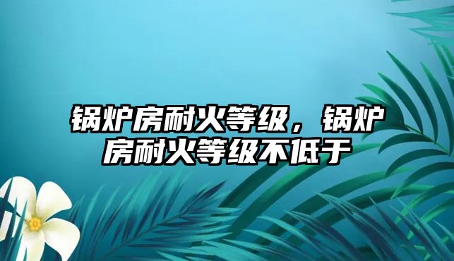 鍋爐房耐火等級(jí)，鍋爐房耐火等級(jí)不低于