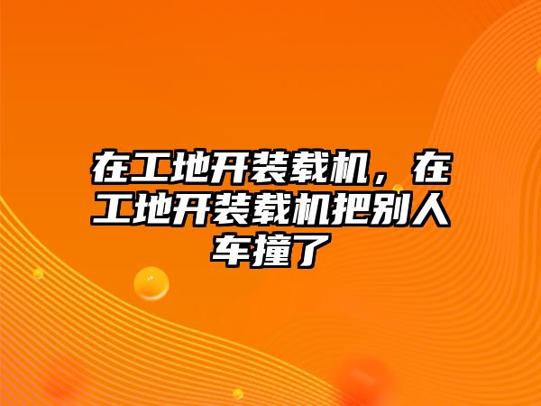 在工地開(kāi)裝載機(jī)，在工地開(kāi)裝載機(jī)把別人車撞了