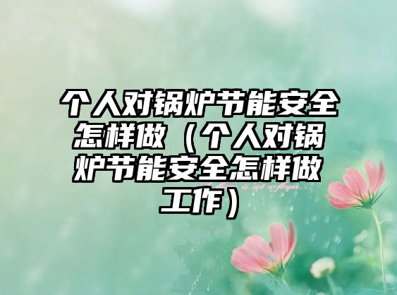 個(gè)人對(duì)鍋爐節(jié)能安全怎樣做（個(gè)人對(duì)鍋爐節(jié)能安全怎樣做工作）