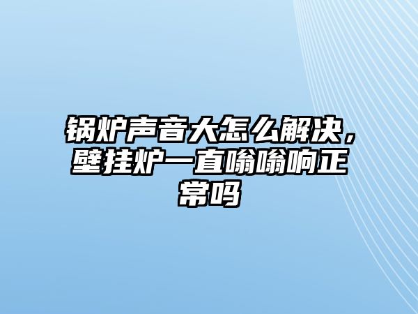 鍋爐聲音大怎么解決，壁掛爐一直嗡嗡響正常嗎