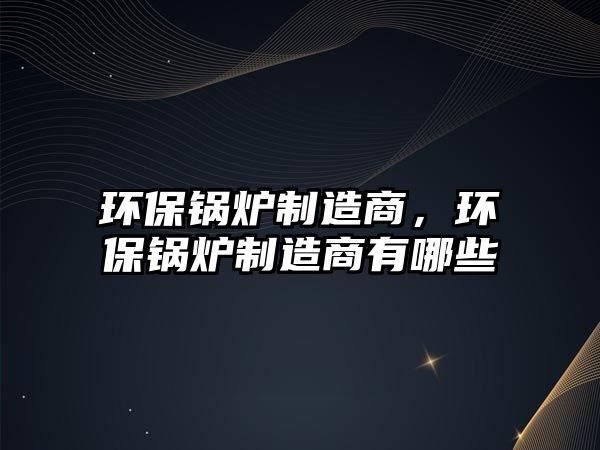 環(huán)保鍋爐制造商，環(huán)保鍋爐制造商有哪些