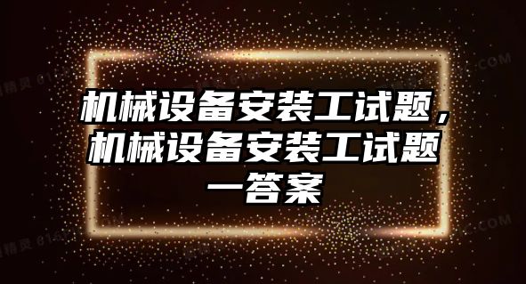 機(jī)械設(shè)備安裝工試題，機(jī)械設(shè)備安裝工試題一答案