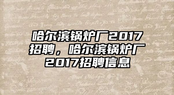 哈爾濱鍋爐廠2017招聘，哈爾濱鍋爐廠2017招聘信息