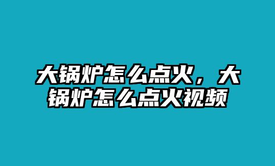 大鍋爐怎么點(diǎn)火，大鍋爐怎么點(diǎn)火視頻