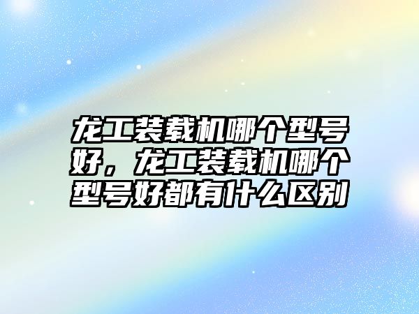 龍工裝載機(jī)哪個(gè)型號(hào)好，龍工裝載機(jī)哪個(gè)型號(hào)好都有什么區(qū)別