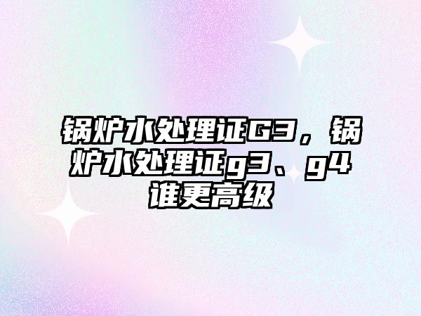 鍋爐水處理證G3，鍋爐水處理證g3、g4誰更高級