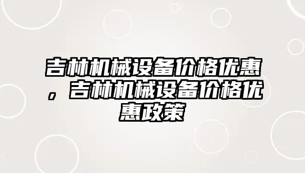 吉林機械設(shè)備價格優(yōu)惠，吉林機械設(shè)備價格優(yōu)惠政策