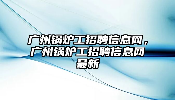 廣州鍋爐工招聘信息網(wǎng)，廣州鍋爐工招聘信息網(wǎng)最新