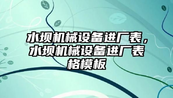 水壩機械設(shè)備進(jìn)廠表，水壩機械設(shè)備進(jìn)廠表格模板