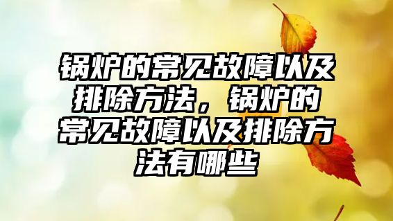 鍋爐的常見(jiàn)故障以及排除方法，鍋爐的常見(jiàn)故障以及排除方法有哪些