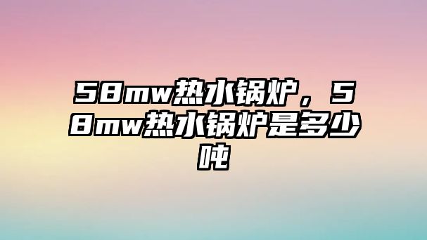 58mw熱水鍋爐，58mw熱水鍋爐是多少噸