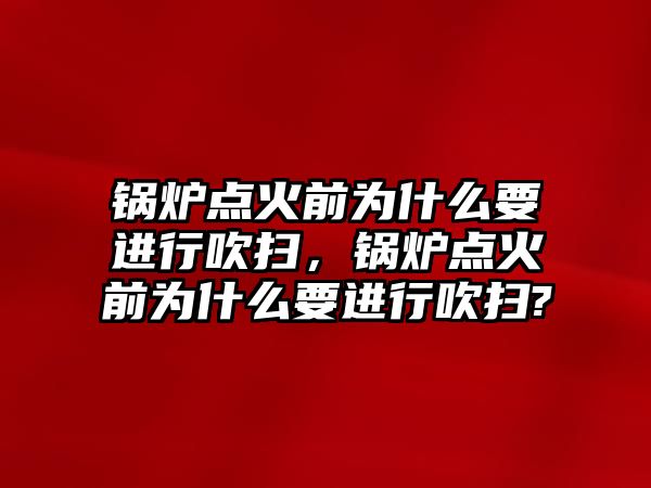 鍋爐點火前為什么要進(jìn)行吹掃，鍋爐點火前為什么要進(jìn)行吹掃?