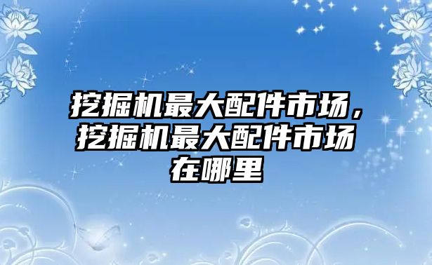 挖掘機(jī)最大配件市場，挖掘機(jī)最大配件市場在哪里