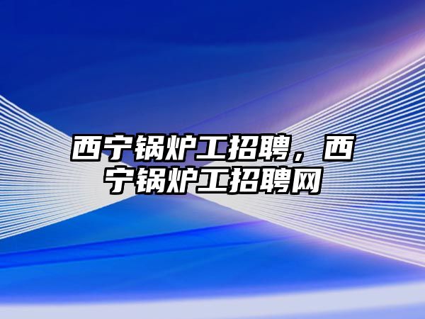 西寧鍋爐工招聘，西寧鍋爐工招聘網(wǎng)