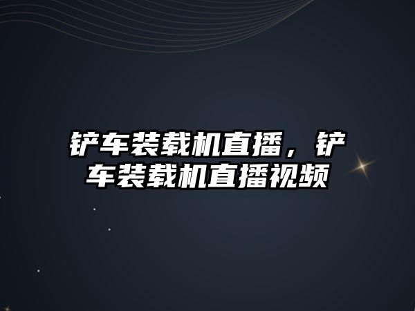 鏟車裝載機直播，鏟車裝載機直播視頻