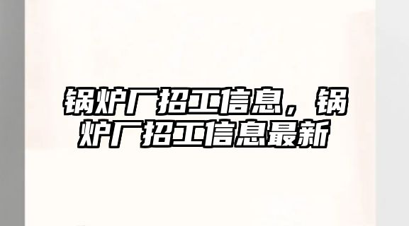 鍋爐廠招工信息，鍋爐廠招工信息最新