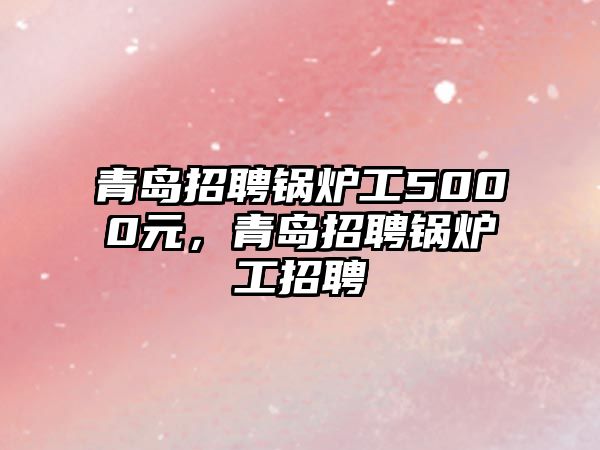 青島招聘鍋爐工5000元，青島招聘鍋爐工招聘