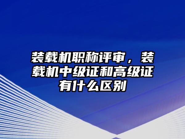 裝載機職稱評審，裝載機中級證和高級證有什么區(qū)別