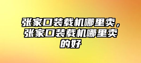 張家口裝載機哪里賣，張家口裝載機哪里賣的好