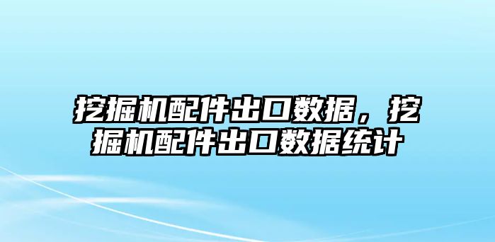 挖掘機配件出口數據，挖掘機配件出口數據統計