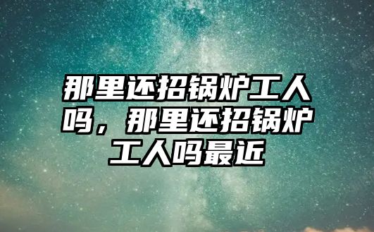 那里還招鍋爐工人嗎，那里還招鍋爐工人嗎最近