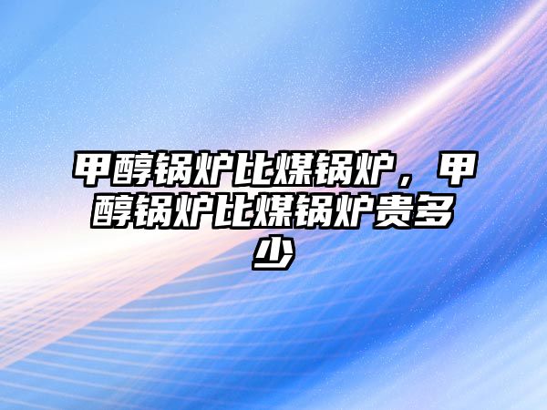 甲醇鍋爐比煤鍋爐，甲醇鍋爐比煤鍋爐貴多少