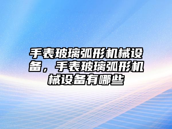 手表玻璃弧形機(jī)械設(shè)備，手表玻璃弧形機(jī)械設(shè)備有哪些