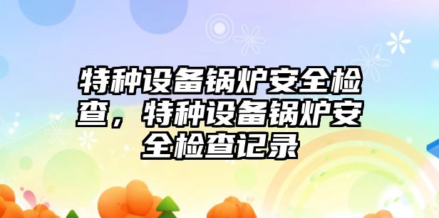 特種設(shè)備鍋爐安全檢查，特種設(shè)備鍋爐安全檢查記錄