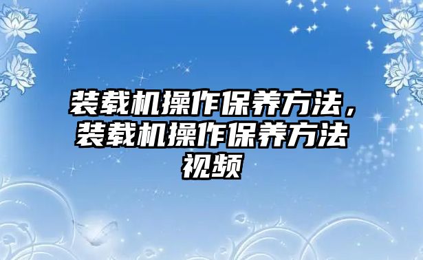 裝載機操作保養(yǎng)方法，裝載機操作保養(yǎng)方法視頻