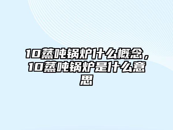 10蒸噸鍋爐什么概念，10蒸噸鍋爐是什么意思