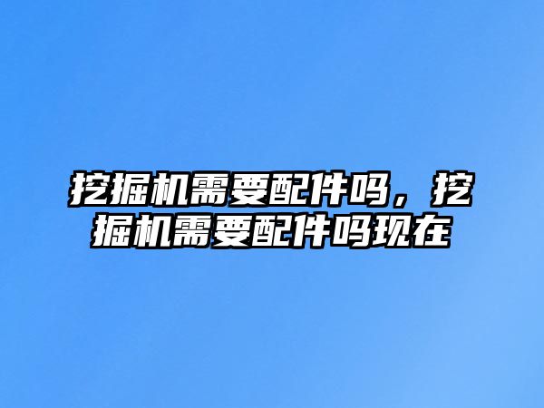 挖掘機(jī)需要配件嗎，挖掘機(jī)需要配件嗎現(xiàn)在